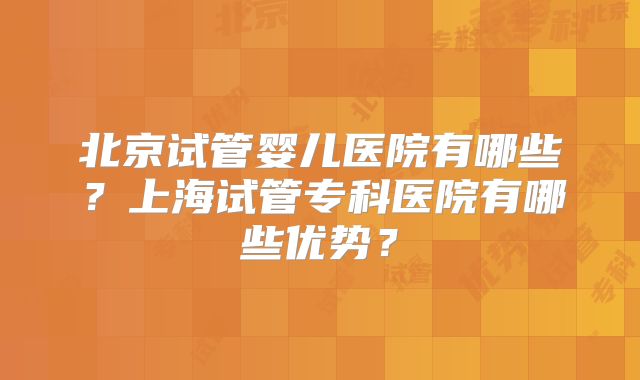 北京试管婴儿医院有哪些？上海试管专科医院有哪些优势？