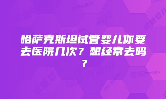哈萨克斯坦试管婴儿你要去医院几次？想经常去吗？