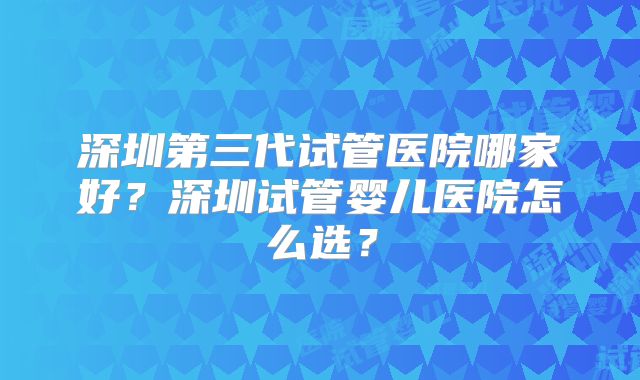 深圳第三代试管医院哪家好?深圳试管婴儿医院怎么选?