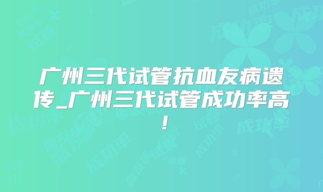 广州三代试管抗血友病遗传_广州三代试管成功率高!