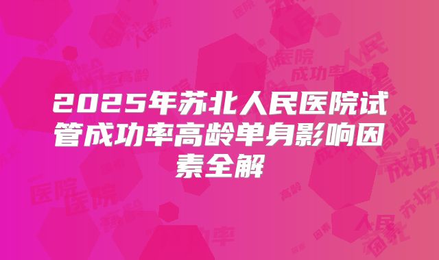 2025年苏北人民医院试管成功率高龄单身影响因素全解