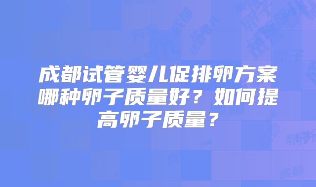 成都试管婴儿促排卵方案哪种卵子质量好?如何提高卵子质量?
