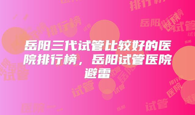 岳阳三代试管比较好的医院排行榜,岳阳试管医院避雷
