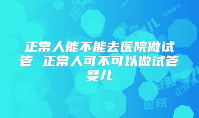 正常人能不能去医院做试管 正常人可不可以做试管婴儿