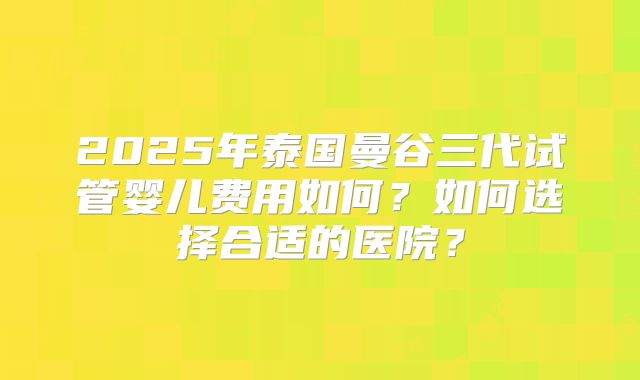 2025年泰国曼谷三代试管婴儿费用如何?如何选择合适的医院?