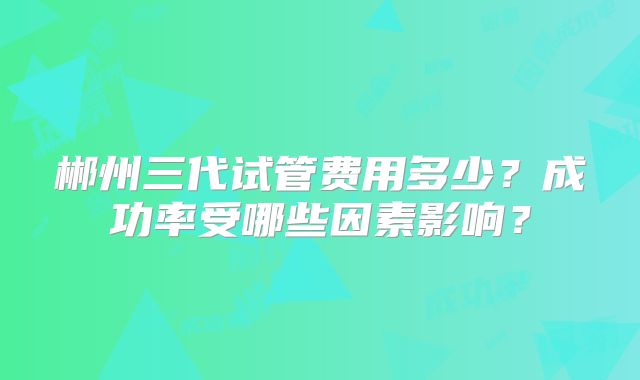 郴州三代试管费用多少?成功率受哪些因素影响?