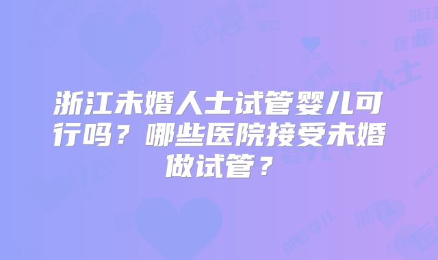 浙江未婚人士试管婴儿可行吗?哪些医院接受未婚做试管?