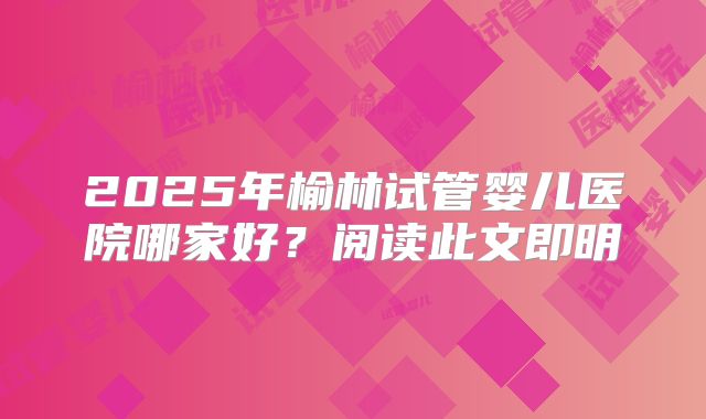 2025年榆林试管婴儿医院哪家好?阅读此文即明