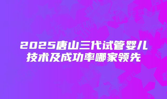 2025唐山三代试管婴儿技术及成功率哪家领先