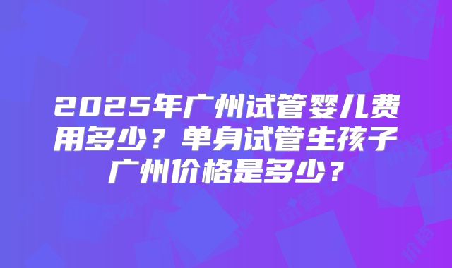 2025年广州试管婴儿费用多少?单身试管生孩子广州价格是多少?