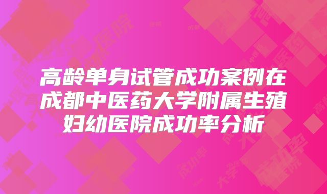 高龄单身试管成功案例在成都中医药大学附属生殖妇幼医院成功率分析