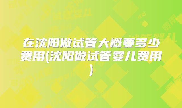 在沈阳做试管大概要多少费用(沈阳做试管婴儿费用)
