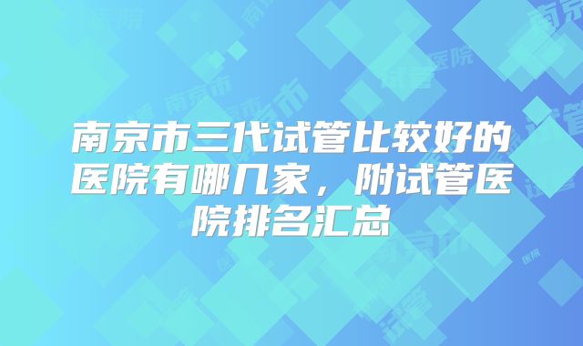 南京市三代试管比较好的医院有哪几家，附试管医院排名汇总