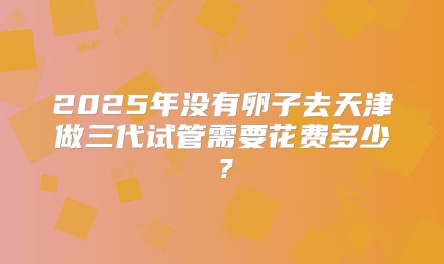 2025年没有卵子去天津做三代试管需要花费多少？