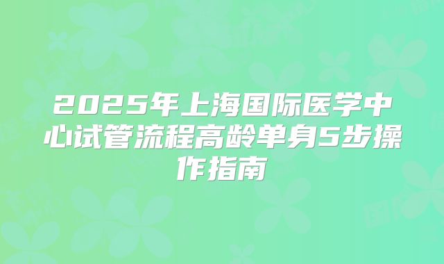 2025年上海国际医学中心试管流程高龄单身5步操作指南