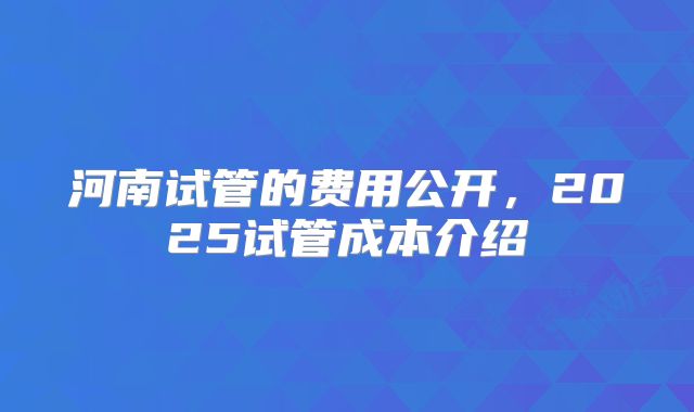 河南试管的费用公开,2025试管成本介绍