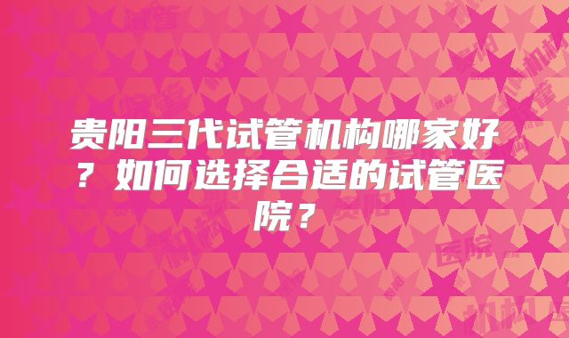 贵阳三代试管机构哪家好?如何选择合适的试管医院?
