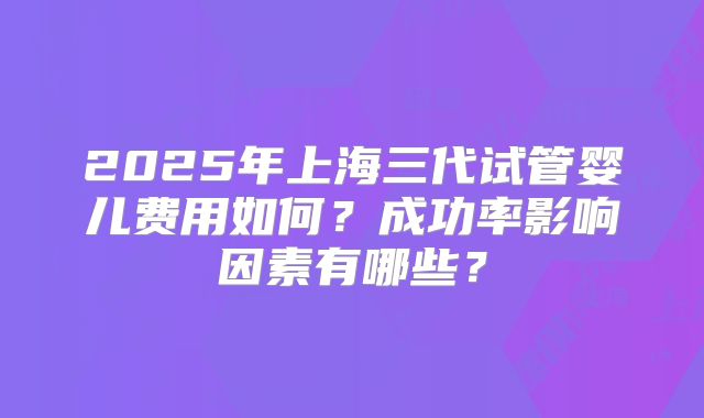 2025年上海三代试管婴儿费用如何？成功率影响因素有哪些？