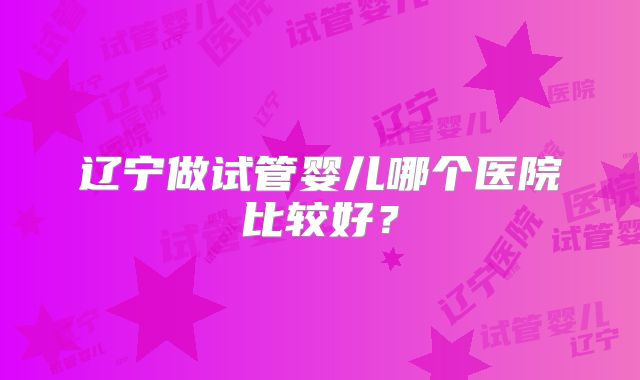 辽宁做试管婴儿哪个医院比较好？