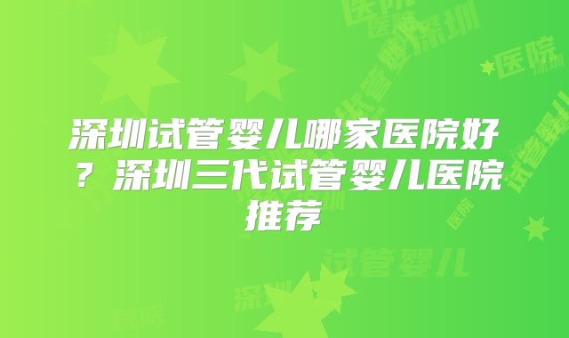 深圳试管婴儿哪家医院好?深圳三代试管婴儿医院推荐