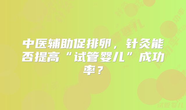 中医辅助促排卵，针灸能否提高“试管婴儿”成功率？