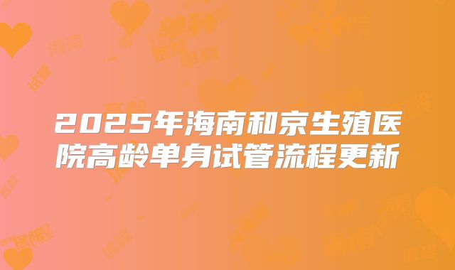2025年海南和京生殖医院高龄单身试管流程更新