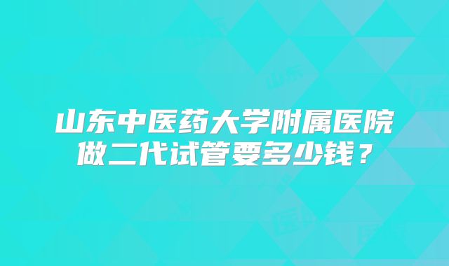 山东中医药大学附属医院做二代试管要多少钱?