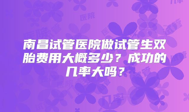 南昌试管医院做试管生双胎费用大概多少?成功的几率大吗?