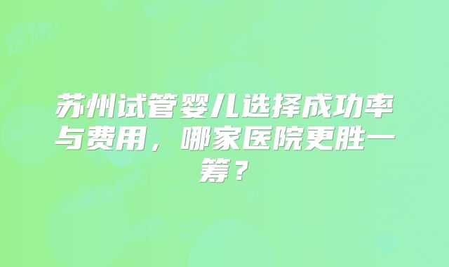 苏州试管婴儿选择成功率与费用，哪家医院更胜一筹？