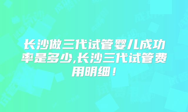 长沙做三代试管婴儿成功率是多少,长沙三代试管费用明细!