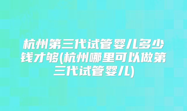 杭州第三代试管婴儿多少钱才够(杭州哪里可以做第三代试管婴儿)
