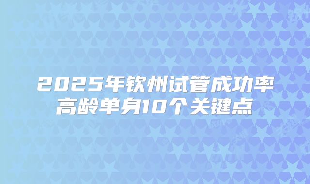 2025年钦州试管成功率高龄单身10个关键点