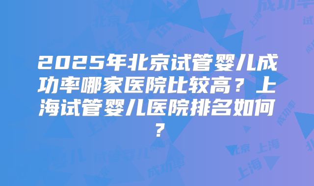 2025年北京试管婴儿成功率哪家医院比较高?上海试管婴儿医院排名如何?