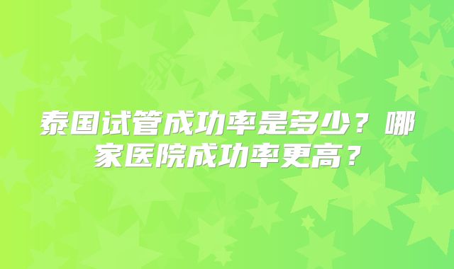 泰国试管成功率是多少?哪家医院成功率更高?