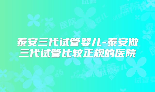 泰安三代试管婴儿-泰安做三代试管比较正规的医院