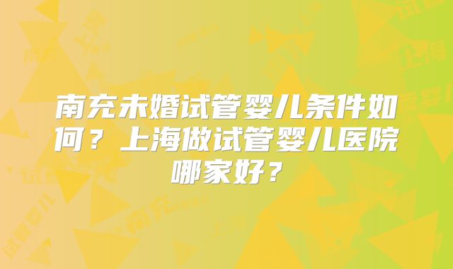 南充未婚试管婴儿条件如何？上海做试管婴儿医院哪家好？