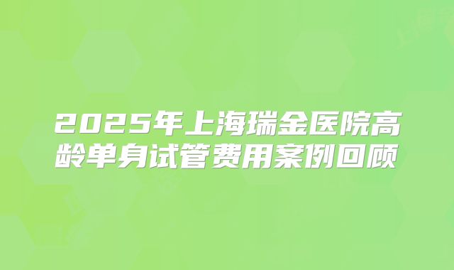 2025年上海瑞金医院高龄单身试管费用案例回顾