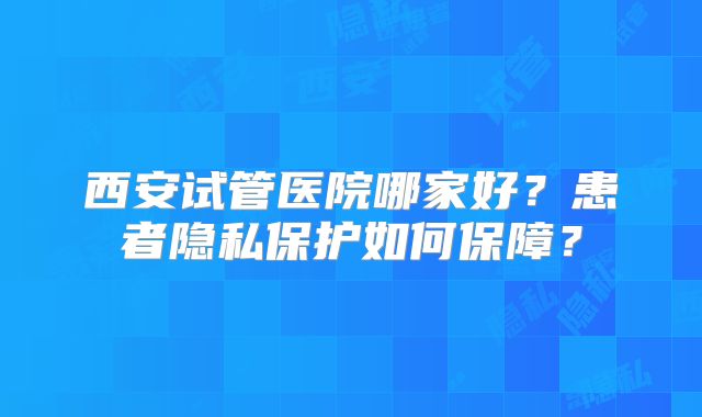 西安试管医院哪家好？患者隐私保护如何保障？