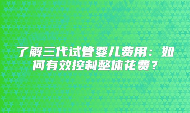 了解三代试管婴儿费用：如何有效控制整体花费？