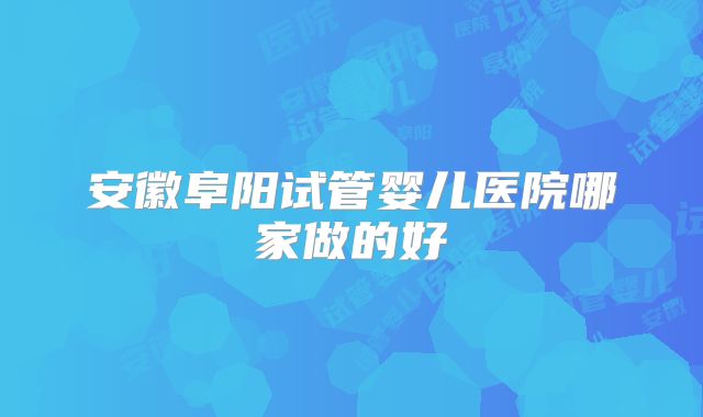 安徽阜阳试管婴儿医院哪家做的好