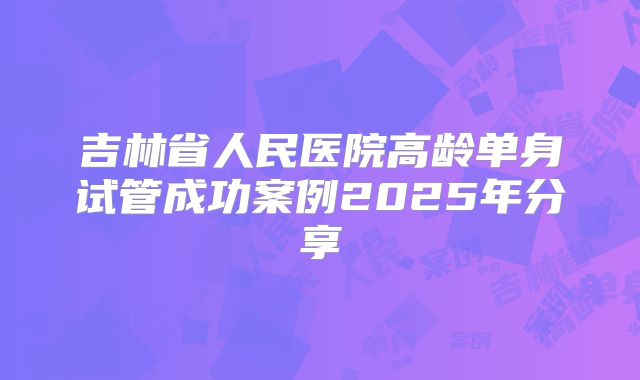 吉林省人民医院高龄单身试管成功案例2025年分享
