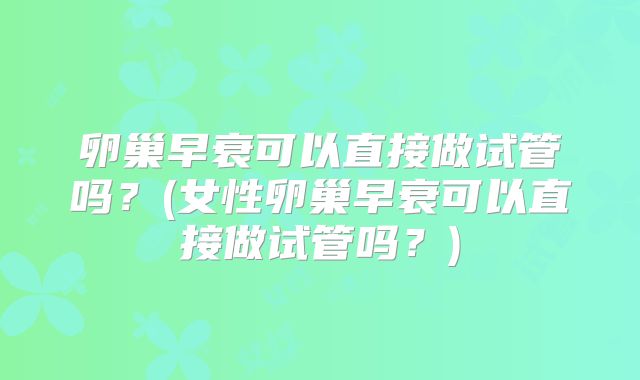 卵巢早衰可以直接做试管吗?(女性卵巢早衰可以直接做试管吗?)