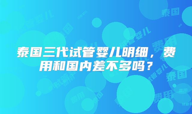 泰国三代试管婴儿明细，费用和国内差不多吗？