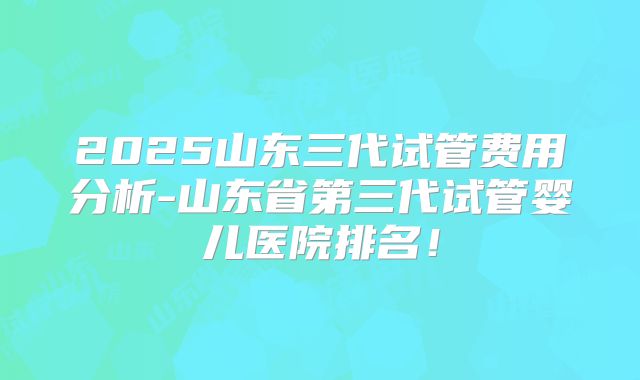 2025山东三代试管费用分析-山东省第三代试管婴儿医院排名！