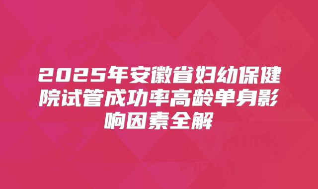 2025年安徽省妇幼保健院试管成功率高龄单身影响因素全解