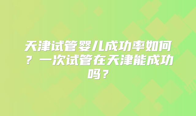 天津试管婴儿成功率如何?一次试管在天津能成功吗?