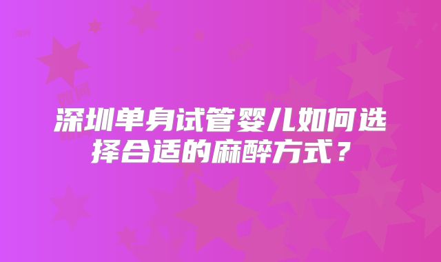 深圳单身试管婴儿如何选择合适的麻醉方式？