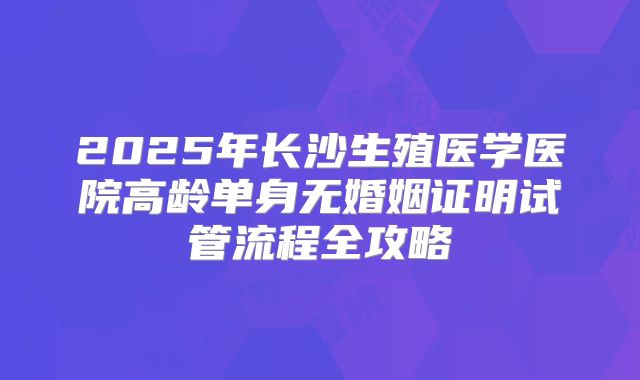 2025年长沙生殖医学医院高龄单身无婚姻证明试管流程全攻略