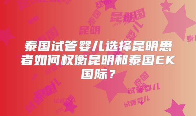 泰国试管婴儿选择昆明患者如何权衡昆明和泰国EK国际？