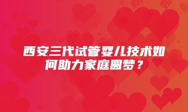 西安三代试管婴儿技术如何助力家庭圆梦?